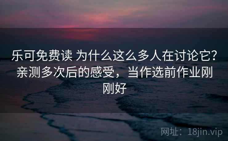 乐可免费读 为什么这么多人在讨论它?亲测多次后的感受,当作选前作业刚刚好 乐可免费读 为什么这么多人在讨论它?亲测多次后的感受,当作选前作业刚刚好