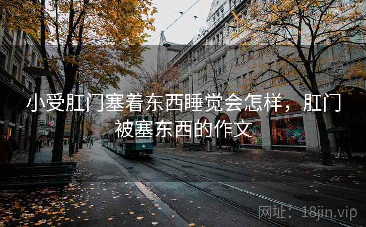 小受肛门塞着东西睡觉会怎样，肛门被塞东西的作文