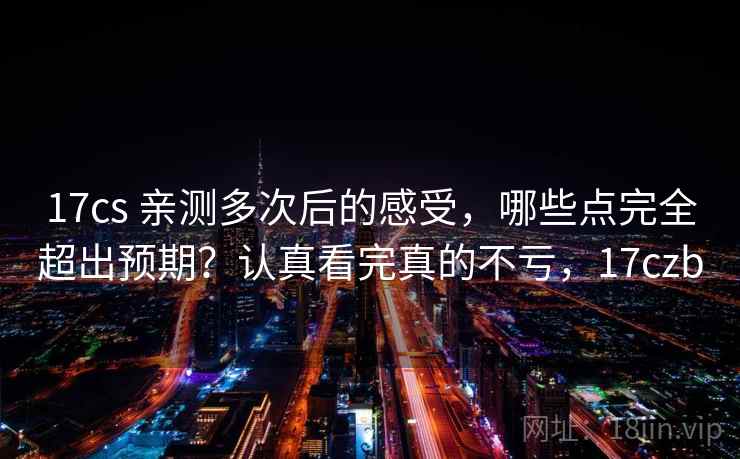 17cs 亲测多次后的感受,哪些点完全超出预期?认真看完真的不亏,17czb 17cs 亲测多次后的感受,哪些点完全超出预期?认真看完真的不亏,17czb