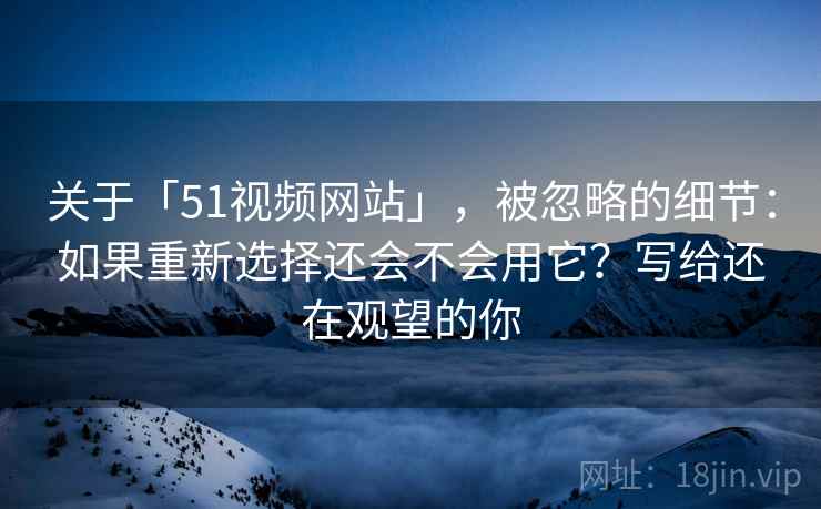 关于「51视频网站」，被忽略的细节：如果重新选择还会不会用它？写给还在观望的你