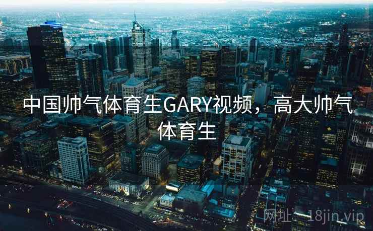 中国帅气体育生GARY视频，高大帅气体育生