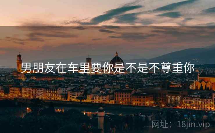 男朋友在车里要你是不是不尊重你