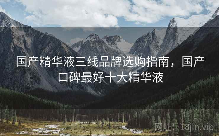 国产精华液三线品牌选购指南，国产口碑最好十大精华液