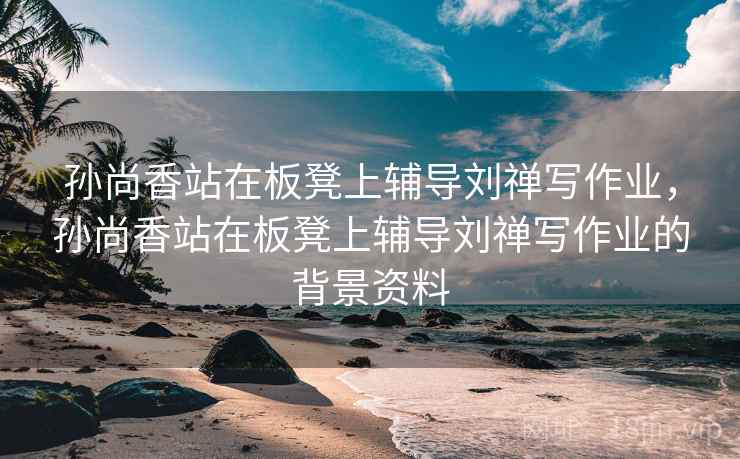 孙尚香站在板凳上辅导刘禅写作业，孙尚香站在板凳上辅导刘禅写作业的背景资料