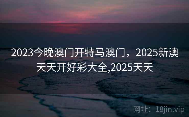 2023今晚澳门开特马澳门，2025新澳天天开好彩大全,2025天天