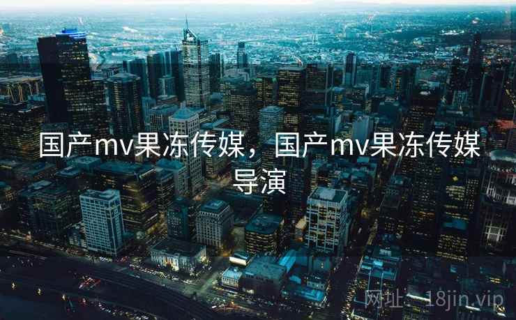 国产mv果冻传媒，国产mv果冻传媒导演